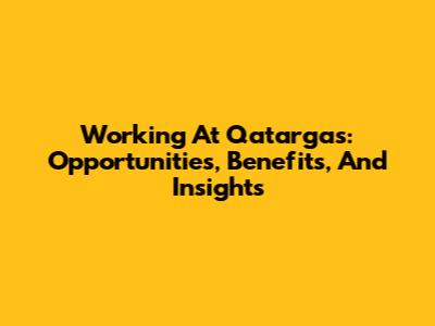 Working At Qatargas: Opportunities, Benefits, And Insights