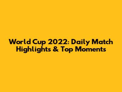 World Cup 2022: Daily Match Highlights & Top Moments