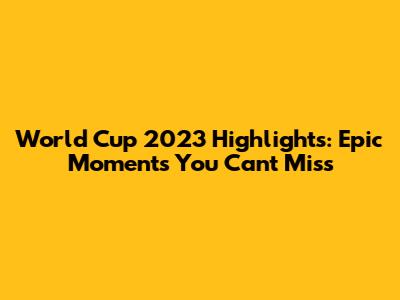 World Cup 2023 Highlights: Epic Moments You Can't Miss