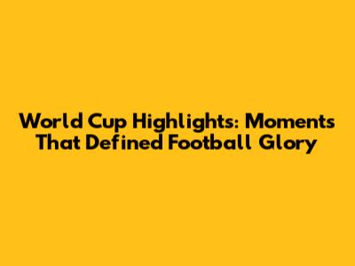 World Cup Highlights: Moments That Defined Football Glory