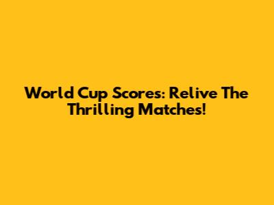 World Cup Scores: Relive The Thrilling Matches!