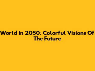 World In 2050: Colorful Visions Of The Future
