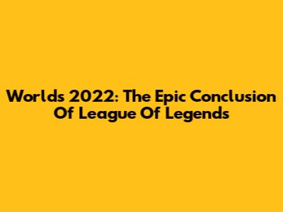 Worlds 2022: The Epic Conclusion Of League Of Legends