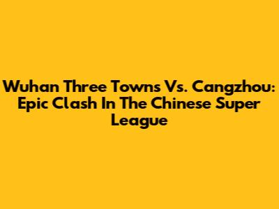 Wuhan Three Towns Vs. Cangzhou: Epic Clash In The Chinese Super League