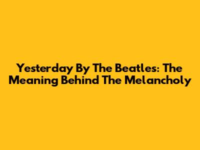 Yesterday By The Beatles: The Meaning Behind The Melancholy