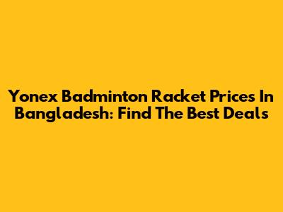 Yonex Badminton Racket Prices In Bangladesh: Find The Best Deals