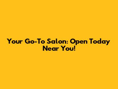 Your Go-To Salon: Open Today Near You!