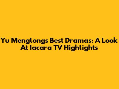 Yu Menglong's Best Dramas: A Look At Iacara TV Highlights