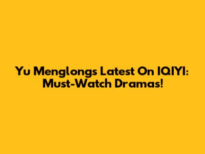 Yu Menglong's Latest On IQIYI: Must-Watch Dramas!
