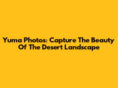 Yuma Photos: Capture The Beauty Of The Desert Landscape