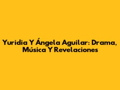 Yuridia Y Ángela Aguilar: Drama, Música Y Revelaciones