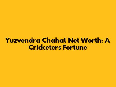 Yuzvendra Chahal Net Worth: A Cricketer's Fortune