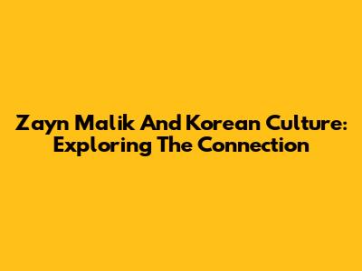 Zayn Malik And Korean Culture: Exploring The Connection