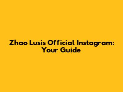 Zhao Lusi's Official Instagram: Your Guide