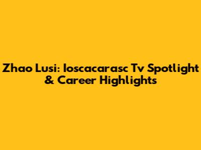 Zhao Lusi: Ioscacarasc Tv Spotlight & Career Highlights