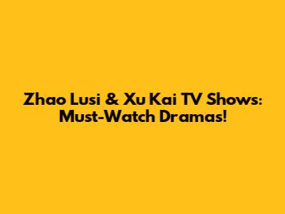 Zhao Lusi & Xu Kai TV Shows: Must-Watch Dramas!