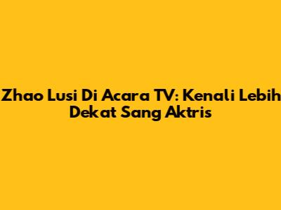 Zhao Lusi Di Acara TV: Kenali Lebih Dekat Sang Aktris