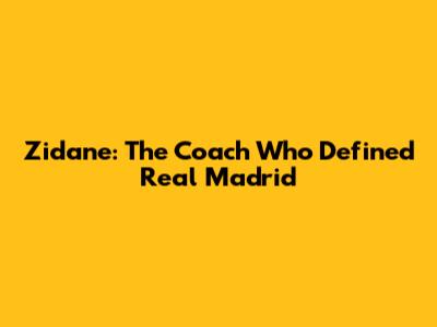 Zidane: The Coach Who Defined Real Madrid
