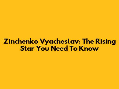 Zinchenko Vyacheslav: The Rising Star You Need To Know