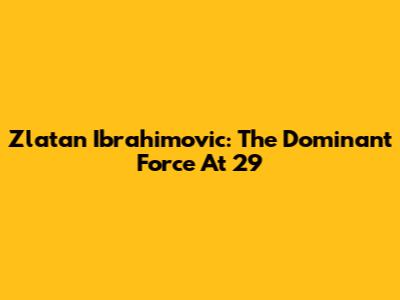 Zlatan Ibrahimovic: The Dominant Force At 29