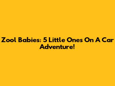 Zool Babies: 5 Little Ones On A Car Adventure!